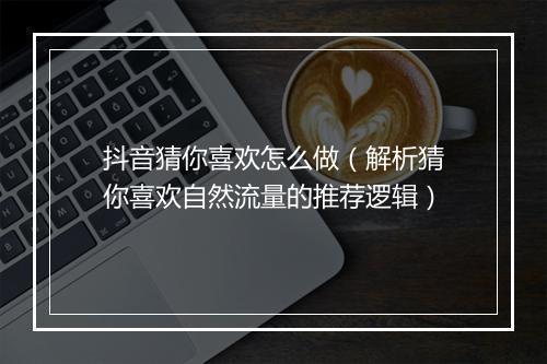 抖音猜你喜欢怎么做（解析猜你喜欢自然流量的推荐逻辑）