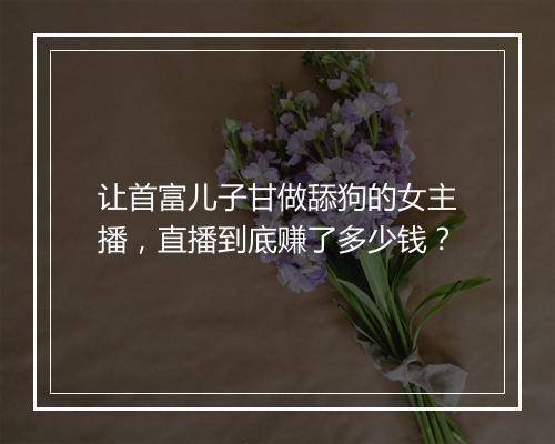 让首富儿子甘做舔狗的女主播，直播到底赚了多少钱？