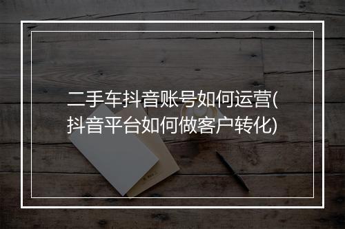 二手车抖音账号如何运营(抖音平台如何做客户转化)
