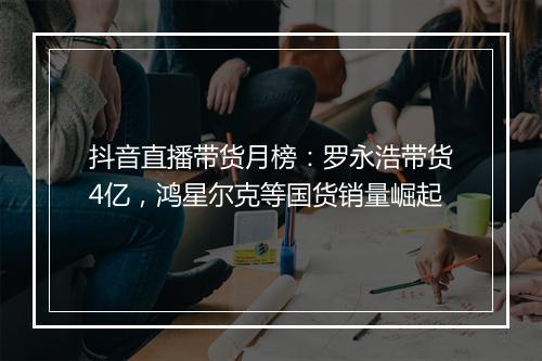 抖音直播带货月榜：罗永浩带货4亿，鸿星尔克等国货销量崛起