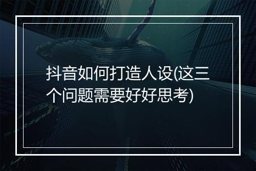 抖音如何打造人设(这三个问题需要好好思考)