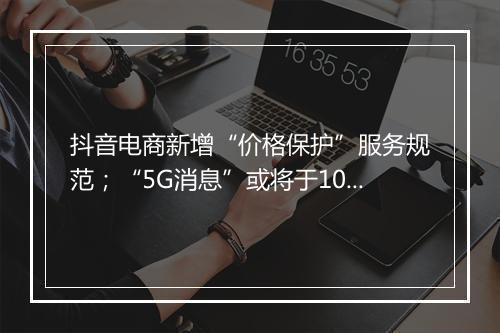 抖音电商新增“价格保护”服务规范；“5G消息”或将于10月中下旬全国试商用 ...