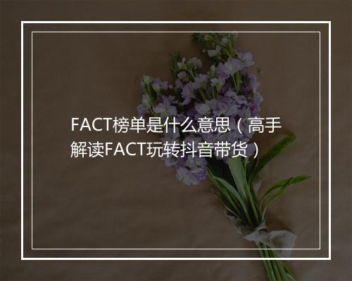 FACT榜单是什么意思（高手解读FACT玩转抖音带货）