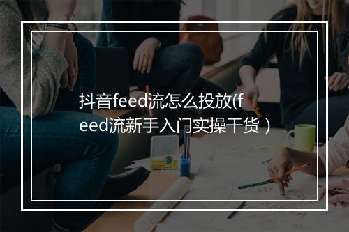 抖音feed流怎么投放(feed流新手入门实操干货）