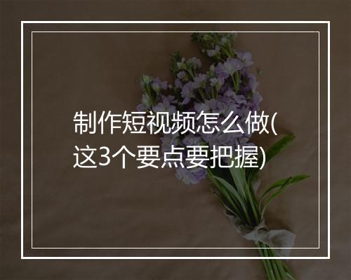 制作短视频怎么做(这3个要点要把握)