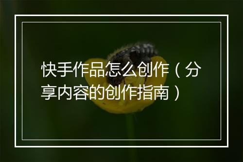 快手作品怎么创作（分享内容的创作指南）