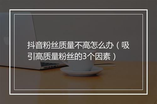 抖音粉丝质量不高怎么办（吸引高质量粉丝的3个因素）