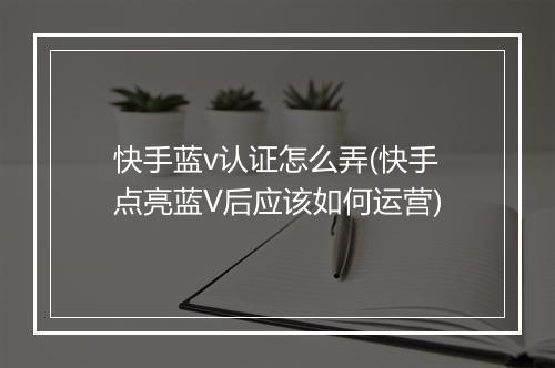 快手蓝v认证怎么弄(快手点亮蓝V后应该如何运营)