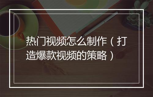 热门视频怎么制作（打造爆款视频的策略）
