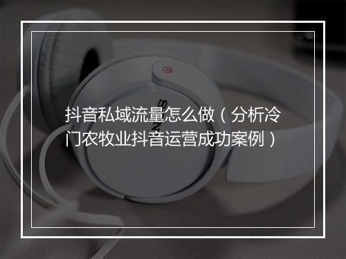 抖音私域流量怎么做（分析冷门农牧业抖音运营成功案例）