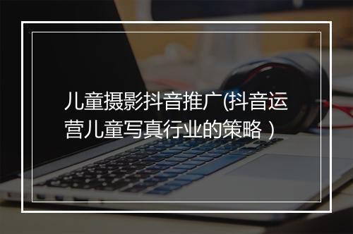 儿童摄影抖音推广(抖音运营儿童写真行业的策略）