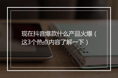 现在抖音爆款什么产品火爆（这3个热点内容了解一下）