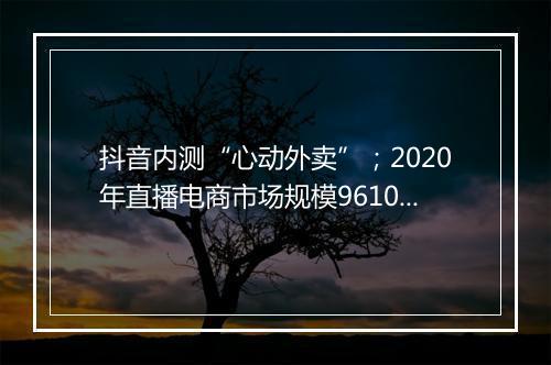 抖音内测“心动外卖”；2020年直播电商市场规模9610亿元...