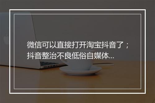 微信可以直接打开淘宝抖音了；抖音整治不良低俗自媒体...