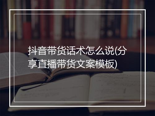 抖音带货话术怎么说(分享直播带货文案模板)