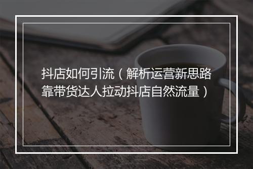 抖店如何引流（解析运营新思路靠带货达人拉动抖店自然流量）