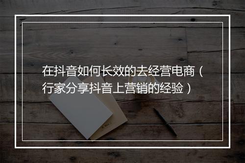 在抖音如何长效的去经营电商（行家分享抖音上营销的经验）