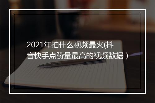 2021年拍什么视频最火(抖音快手点赞量最高的视频数据）