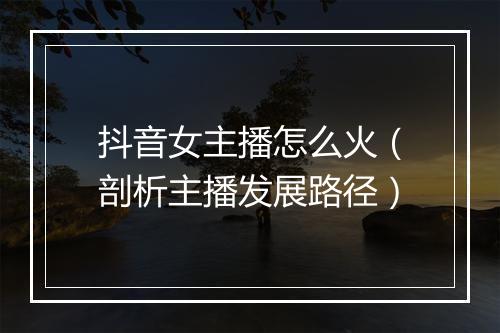 抖音女主播怎么火（剖析主播发展路径）