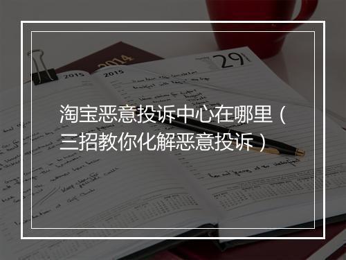 淘宝恶意投诉中心在哪里（三招教你化解恶意投诉）