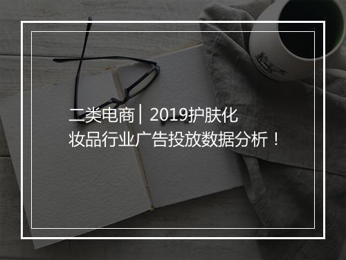 二类电商 ▏2019护肤化妆品行业广告投放数据分析！