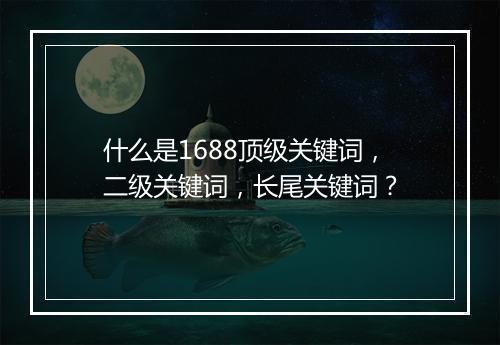 什么是1688顶级关键词，二级关键词，长尾关键词？