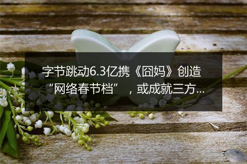 字节跳动6.3亿携《囧妈》创造“网络春节档”，或成就三方共赢