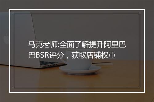 马克老师:全面了解提升阿里巴巴BSR评分，获取店铺权重