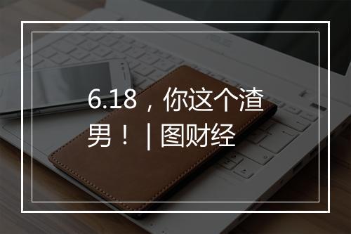 6.18，你这个渣男！ | 图财经