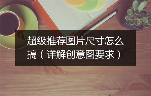 超级推荐图片尺寸怎么搞（详解创意图要求）