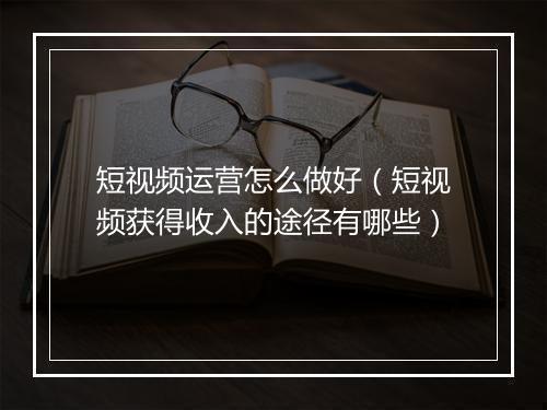 短视频运营怎么做好（短视频获得收入的途径有哪些）