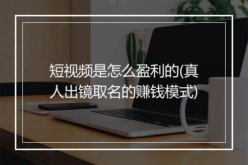 短视频是怎么盈利的(真人出镜取名的赚钱模式)