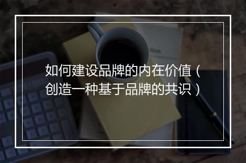 如何建设品牌的内在价值（创造一种基于品牌的共识）