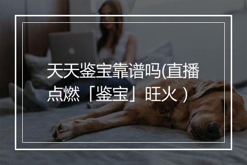 天天鉴宝靠谱吗(直播点燃「鉴宝」旺火）