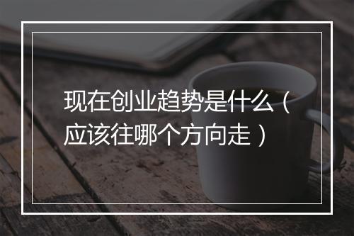 现在创业趋势是什么（应该往哪个方向走）