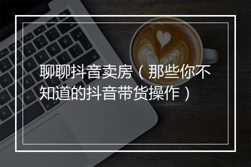 聊聊抖音卖房（那些你不知道的抖音带货操作）