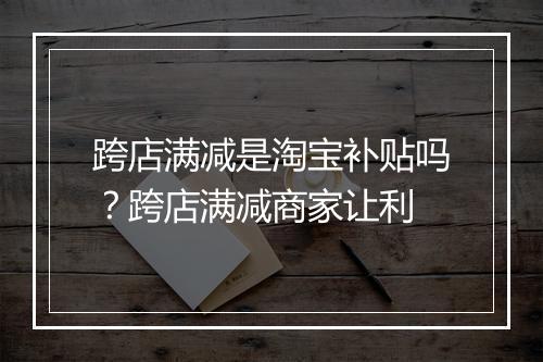 跨店满减是淘宝补贴吗？跨店满减商家让利