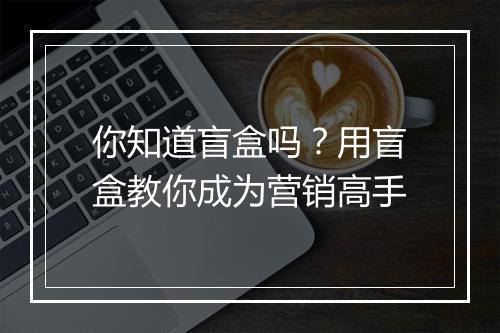 你知道盲盒吗？用盲盒教你成为营销高手