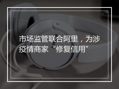 市场监管联合阿里，为涉疫情商家“修复信用”