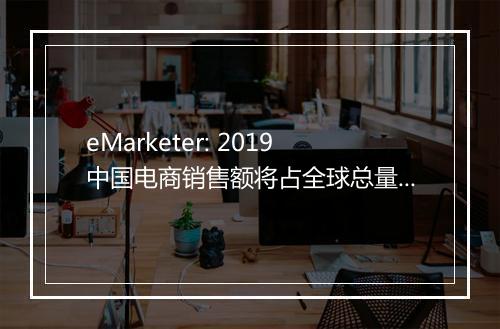 eMarketer: 2019中国电商销售额将占全球总量一半以上