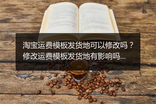 淘宝运费模板发货地可以修改吗？修改运费模板发货地有影响吗？