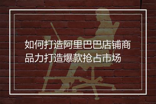 如何打造阿里巴巴店铺商品力打造爆款抢占市场