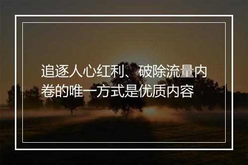 追逐人心红利、破除流量内卷的唯一方式是优质内容