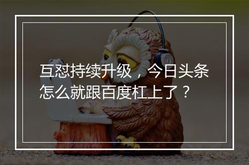 互怼持续升级，今日头条怎么就跟百度杠上了？