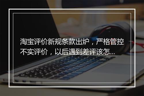 淘宝评价新规条款出炉，严格管控不实评价，以后遇到差评该怎么办？