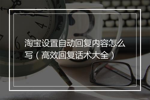 淘宝设置自动回复内容怎么写（高效回复话术大全）