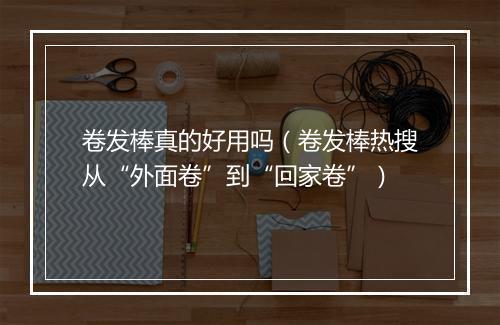 卷发棒真的好用吗（卷发棒热搜从“外面卷”到“回家卷”）