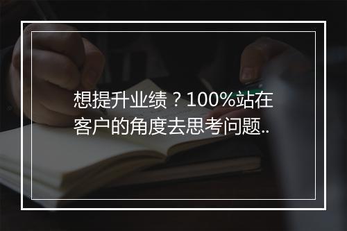 想提升业绩？100%站在客户的角度去思考问题..