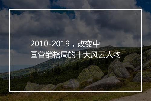 2010-2019，改变中国营销格局的十大风云人物