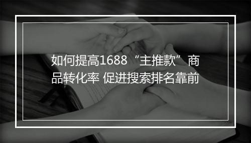 如何提高1688“主推款”商品转化率 促进搜索排名靠前